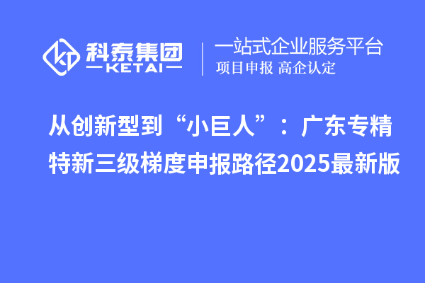 從創新型到“小巨人”：廣東專精特新三級梯度申報路徑2025最新版