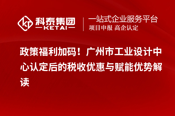 政策福利加碼！廣州市工業(yè)設(shè)計(jì)中心認(rèn)定后的稅收優(yōu)惠與賦能優(yōu)勢解讀