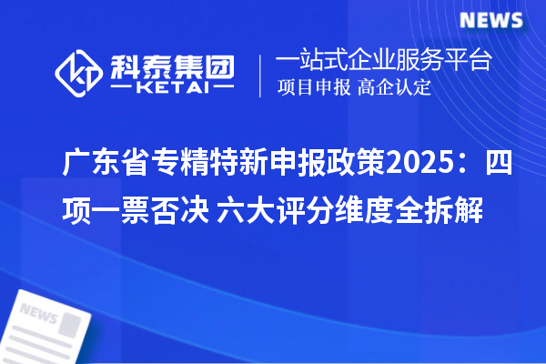 廣東省專精特新申報政策2025：四項一票否決+六大評分維度全拆解