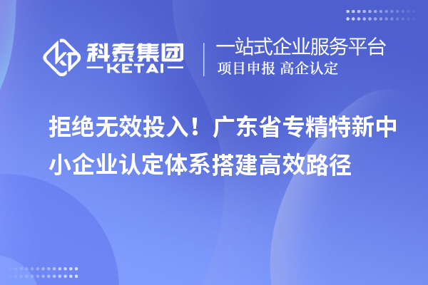 拒絕無效投入！廣東省專精特新中小企業認定體系搭建高效路徑