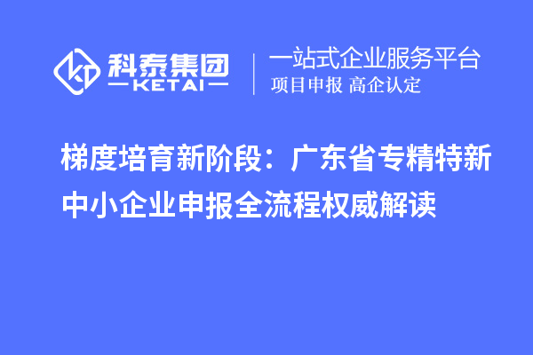 梯度培育新階段：廣東省專精特新中小企業申報全流程權威解讀