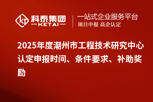 2025年度潮州市工程技術研究中心認定申報時間、條件要求、補助獎勵