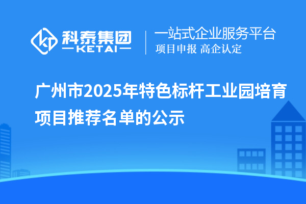 廣州市2025年特色標桿工業園培育項目推薦名單的公示