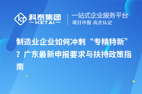 制造業(yè)企業(yè)如何沖刺“專精特新”？廣東最新申報(bào)要求與扶持政策指南